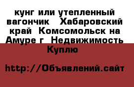 кунг или утепленный вагончик - Хабаровский край, Комсомольск-на-Амуре г. Недвижимость » Куплю   